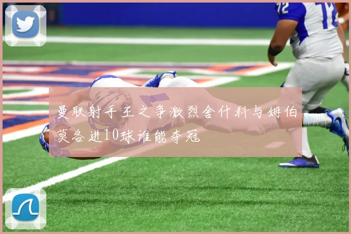 曼联射手王之争激烈舍什科与姆伯莫各进10球谁能夺冠