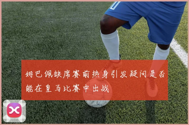 姆巴佩缺席赛前热身引发疑问是否能在皇马比赛中出战