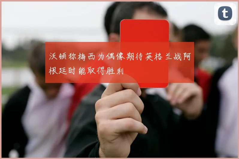 沃顿称梅西为偶像期待英格兰战阿根廷时能取得胜利