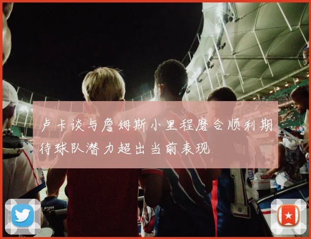 卢卡谈与詹姆斯小里程磨合顺利期待球队潜力超出当前表现