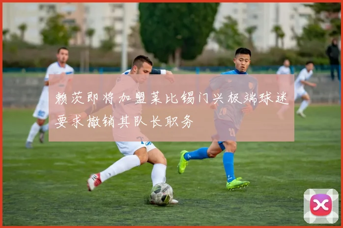 赖茨即将加盟莱比锡门兴极端球迷要求撤销其队长职务