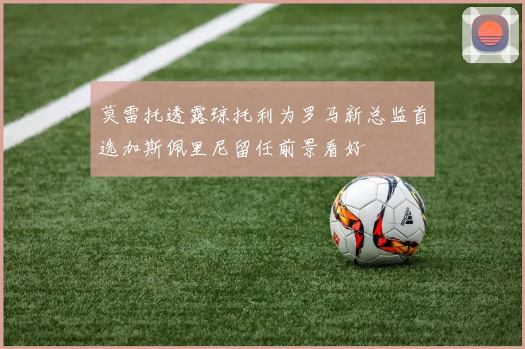 莫雷托透露琼托利为罗马新总监首选加斯佩里尼留任前景看好
