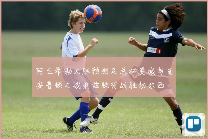 阿兰希勒大胆预测足总杯曼城与南安普顿之战利兹联将战胜切尔西