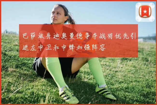 巴萨放弃迪奥曼德争夺战将优先引进左中卫和中锋加强阵容