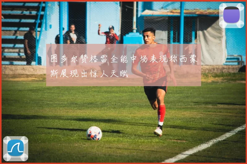 图多尔赞格雷全能中场表现称西蒙斯展现出惊人天赋