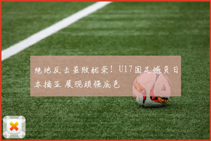 绝地反击虽败犹荣！U17国足憾负日本摘亚 展现顽强底色