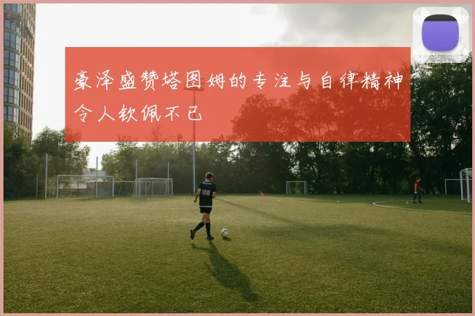 豪泽盛赞塔图姆的专注与自律精神令人钦佩不已
