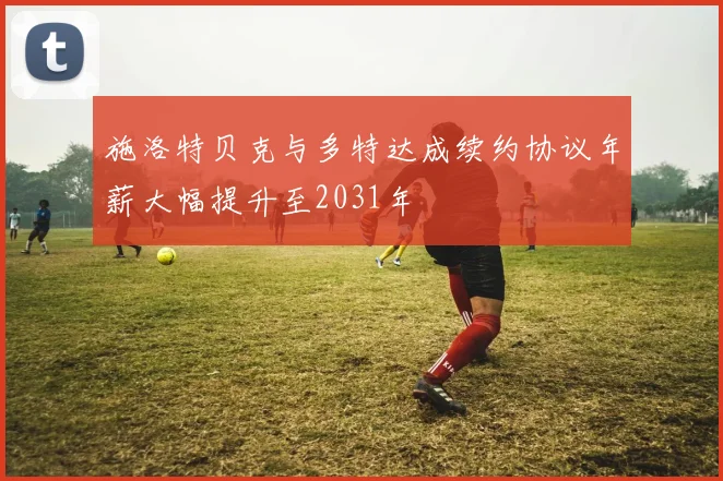 施洛特贝克与多特达成续约协议年薪大幅提升至2031年