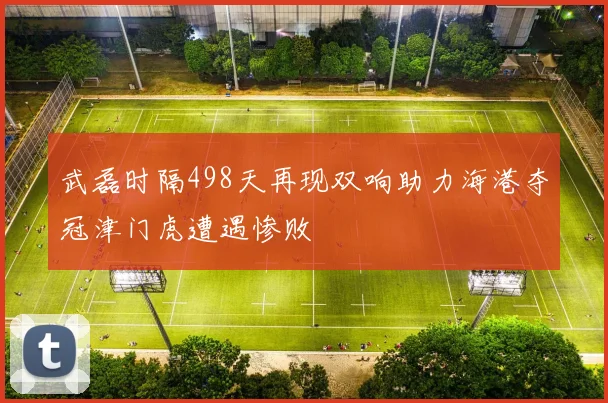 武磊时隔498天再现双响助力海港夺冠津门虎遭遇惨败