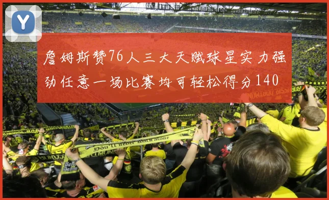 詹姆斯赞76人三大天赋球星实力强劲任意一场比赛均可轻松得分140