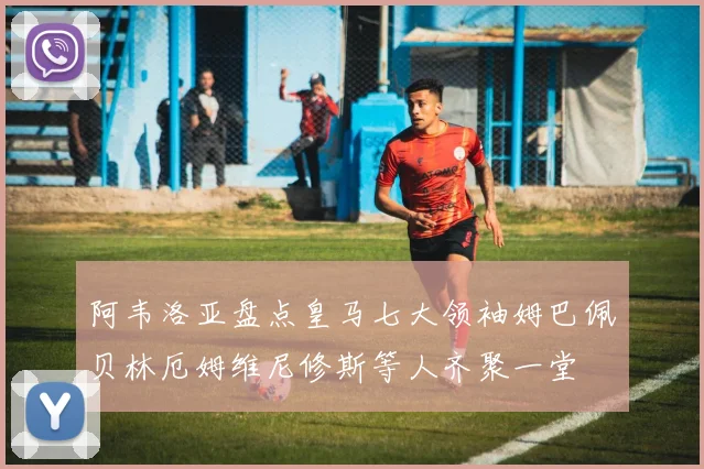 阿韦洛亚盘点皇马七大领袖姆巴佩贝林厄姆维尼修斯等人齐聚一堂