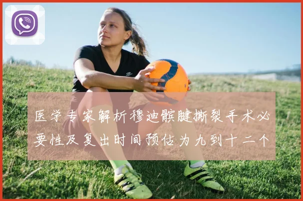 医学专家解析穆迪髌腱撕裂手术必要性及复出时间预估为九到十二个月